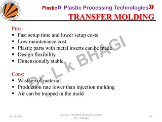 Plastic» Plastic Processing Technologies»
TRANSFER MOLDING
05-11-2019
MEC323: PRIMARY MANUFACTURING
(Dr. L K Bhagi)
90
Pros:
▪ Fast setup time and lower setup costs
▪ Low maintenance cost
▪ Plastic parts with metal inserts can be made
▪ Design flexibility
▪ Dimensionally stable
Cons:
▪ Wastage of material
▪ Production rate lower than injection molding
▪ Air can be trapped in the mold
 