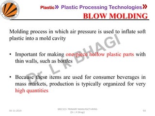 Plastic» Plastic Processing Technologies»
BLOW MOLDING
05-11-2019
MEC323: PRIMARY MANUFACTURING
(Dr. L K Bhagi)
93
Molding process in which air pressure is used to inflate soft
plastic into a mold cavity
• Important for making one-piece hollow plastic parts with
thin walls, such as bottles
• Because these items are used for consumer beverages in
mass markets, production is typically organized for very
high quantities
 
