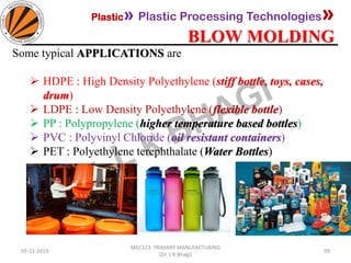 Plastic» Plastic Processing Technologies»
BLOW MOLDING
05-11-2019
MEC323: PRIMARY MANUFACTURING
(Dr. L K Bhagi)
99
Some typical APPLICATIONS are
➢ HDPE : High Density Polyethylene (stiff bottle, toys, cases,
drum)
➢ LDPE : Low Density Polyethylene (flexible bottle)
➢ PP : Polypropylene (higher temperature based bottles)
➢ PVC : Polyvinyl Chloride (oil resistant containers)
➢ PET : Polyethylene terephthalate (Water Bottles)
 