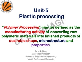 Unit-5
Plastic processing
Dr. L.K. Bhagi
Associate Professor
School of Mechanical Engineering
Lovely Professional University
“Polymer Processing” may be defined as the
manufacturing activity of converting raw
polymeric materials into finished products of
desirable shape, microstructure and
properties.
 