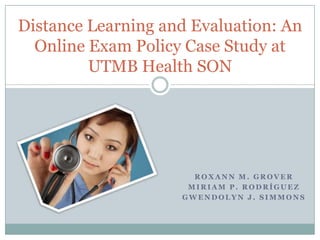 Distance Learning and Evaluation: An Online Exam Policy Case Study at UTMB Health SON Roxann M. Grover Miriam P. Rodríguez Gwendolyn J. Simmons 