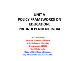 UNIT V
POLICY FRAMEWORKS ON
EDUCATION:
PRE INDEPENDENT INDIA
Dr.C.Thanavathi
Assistant Professor of History
V.O.C.College of Education
Thoothukudi - 628008
Tamil Nadu. India.
thanavathic@thanavathi-edu.in
http://thanavathi-edu.in/index.html
 