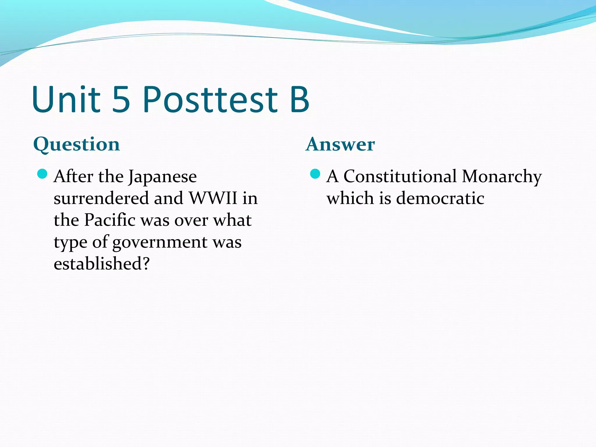 Unit 5 Posttest B
Question                      Answer
After the Japanese           A Constitutional Monarchy
  surrendered and WWII in      which is democratic
  the Pacific was over what
  type of government was
  established?
 