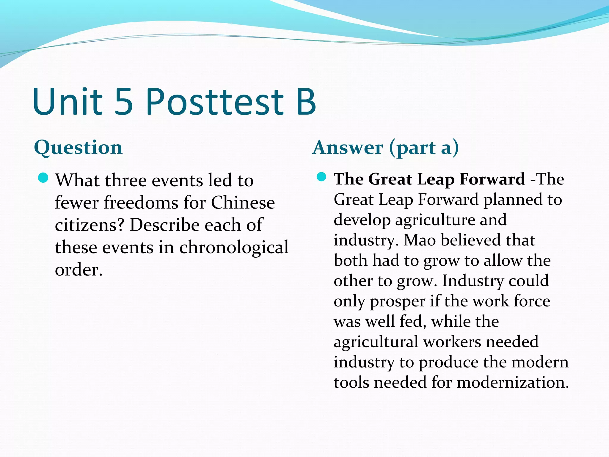 Unit 5 Posttest B
Question                          Answer (part a)
What three events led to          The Great Leap Forward -The
  fewer freedoms for Chinese        Great Leap Forward planned to
  citizens? Describe each of        develop agriculture and
  these events in chronological     industry. Mao believed that
                                    both had to grow to allow the
  order.
                                    other to grow. Industry could
                                    only prosper if the work force
                                    was well fed, while the
                                    agricultural workers needed
                                    industry to produce the modern
                                    tools needed for modernization.
 