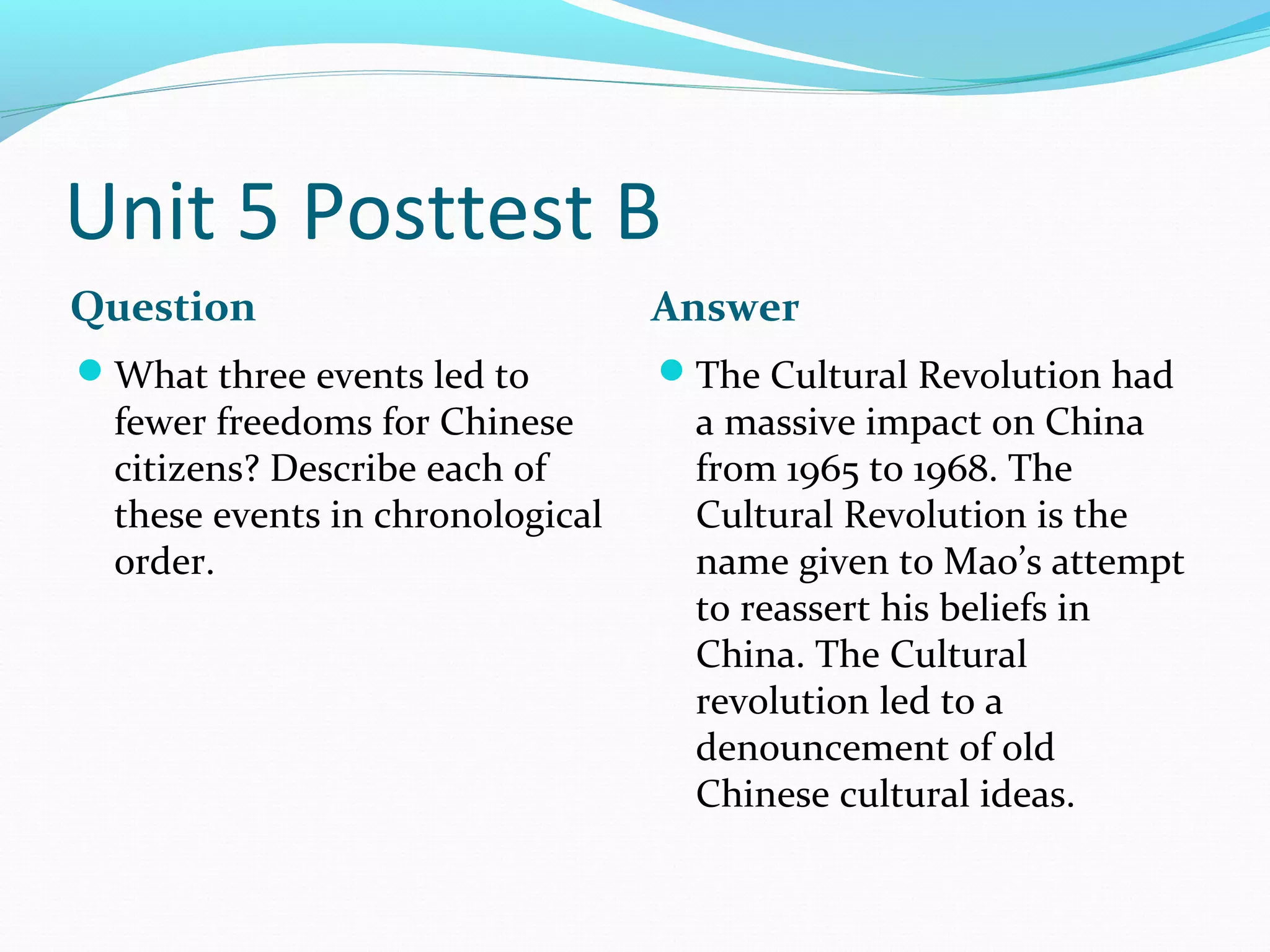 Unit 5 Posttest B
Question                          Answer
What three events led to         The Cultural Revolution had
  fewer freedoms for Chinese        a massive impact on China
  citizens? Describe each of        from 1965 to 1968. The
  these events in chronological     Cultural Revolution is the
  order.                            name given to Mao’s attempt
                                    to reassert his beliefs in
                                    China. The Cultural
                                    revolution led to a
                                    denouncement of old
                                    Chinese cultural ideas.
 