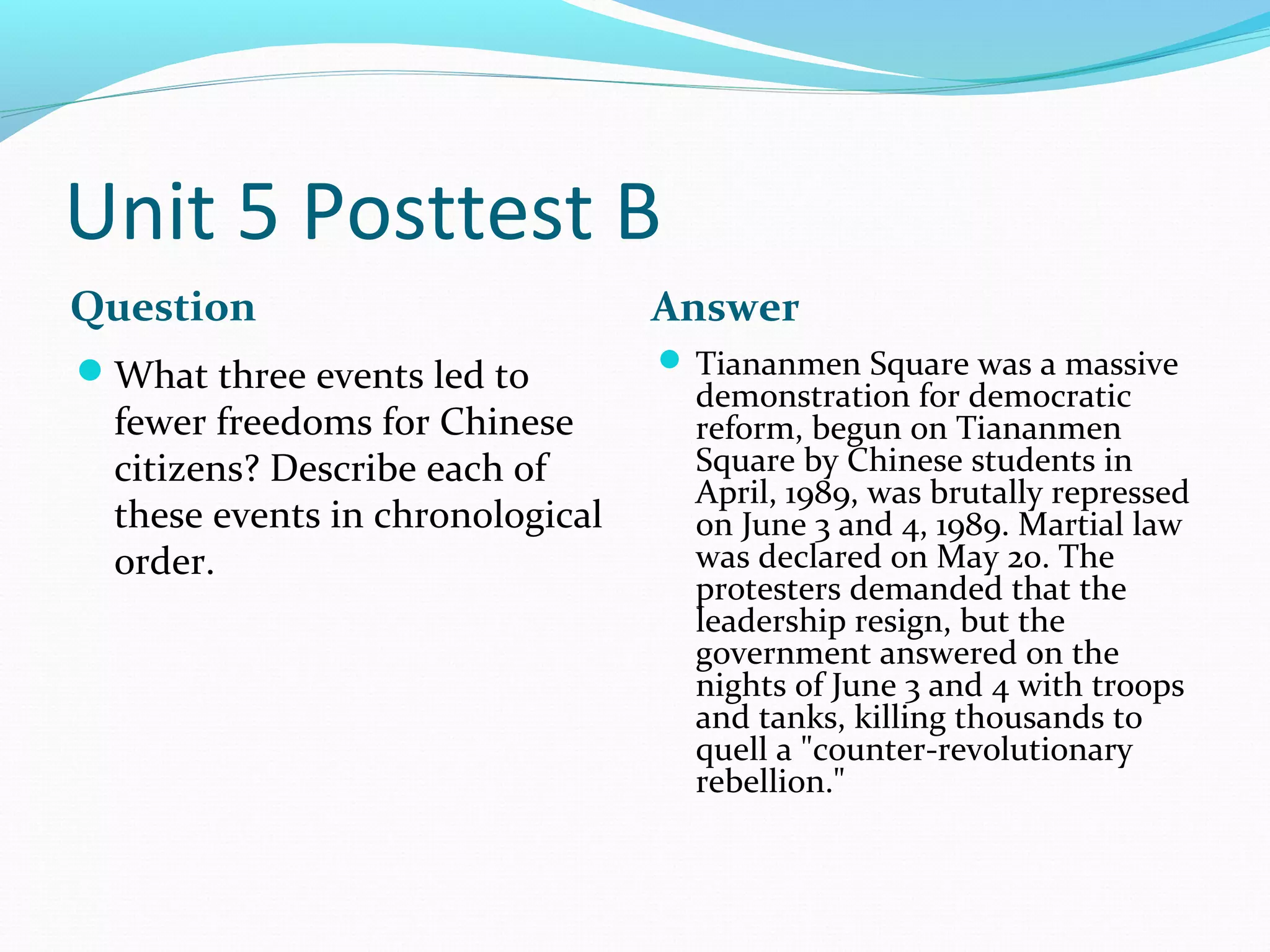 Unit 5 Posttest B
Question                          Answer
What three events led to          Tiananmen Square was a massive
                                    demonstration for democratic
  fewer freedoms for Chinese        reform, begun on Tiananmen
  citizens? Describe each of        Square by Chinese students in
                                    April, 1989, was brutally repressed
  these events in chronological     on June 3 and 4, 1989. Martial law
  order.                            was declared on May 20. The
                                    protesters demanded that the
                                    leadership resign, but the
                                    government answered on the
                                    nights of June 3 and 4 with troops
                                    and tanks, killing thousands to
                                    quell a "counter-revolutionary
                                    rebellion."
 