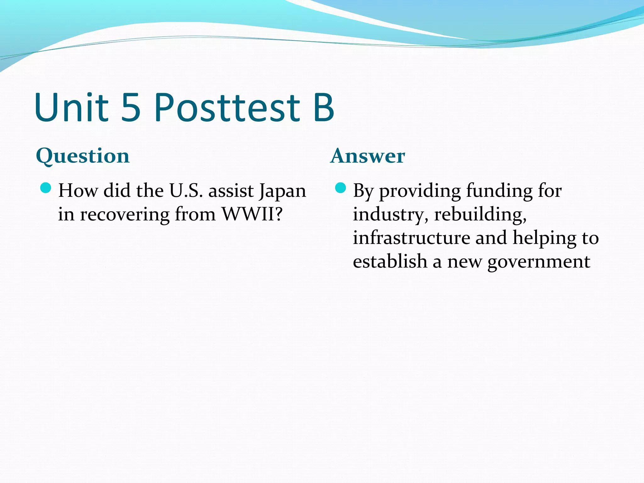Unit 5 Posttest B
Question                         Answer
How did the U.S. assist Japan   By providing funding for
  in recovering from WWII?         industry, rebuilding,
                                   infrastructure and helping to
                                   establish a new government
 