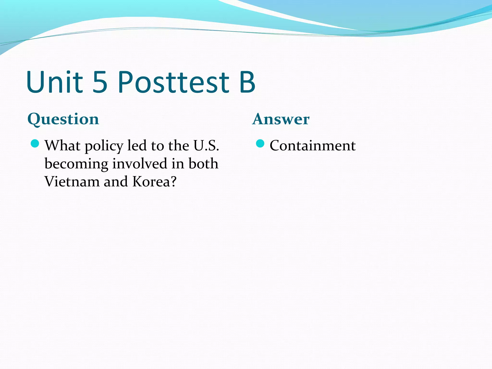 Unit 5 Posttest B
Question                       Answer
What policy led to the U.S.   Containment
  becoming involved in both
  Vietnam and Korea?
 