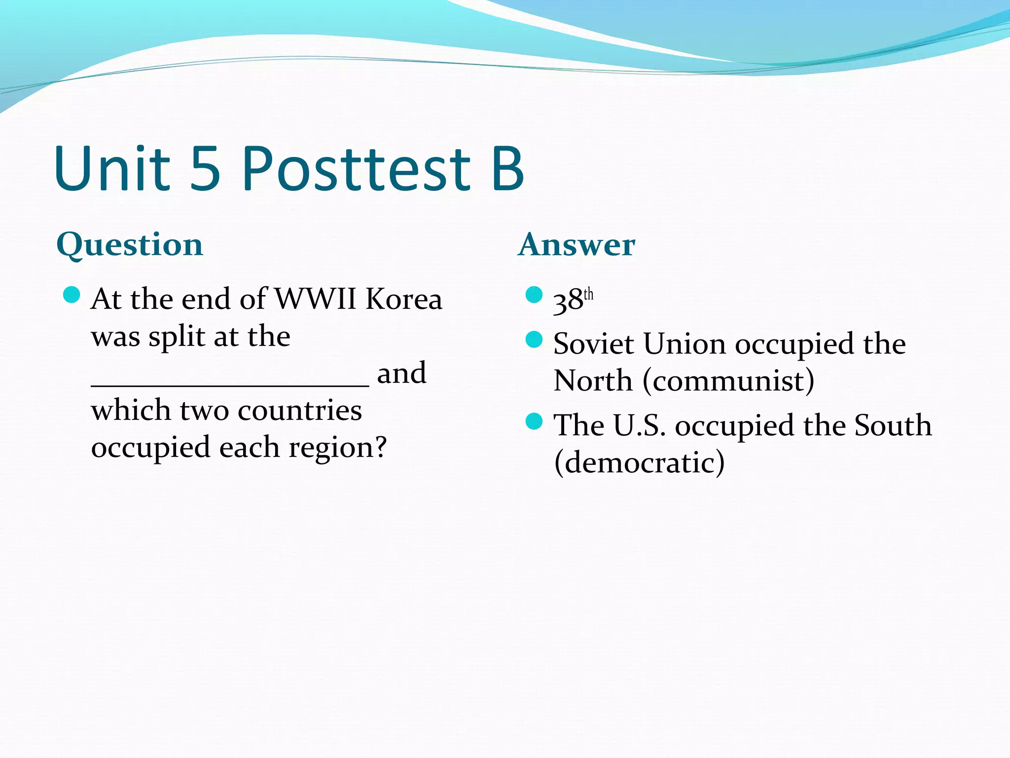 Unit 5 Posttest B
Question                    Answer
At the end of WWII Korea   38th
 was split at the           Soviet Union occupied the
 __________________ and      North (communist)
 which two countries        The U.S. occupied the South
 occupied each region?       (democratic)
 
