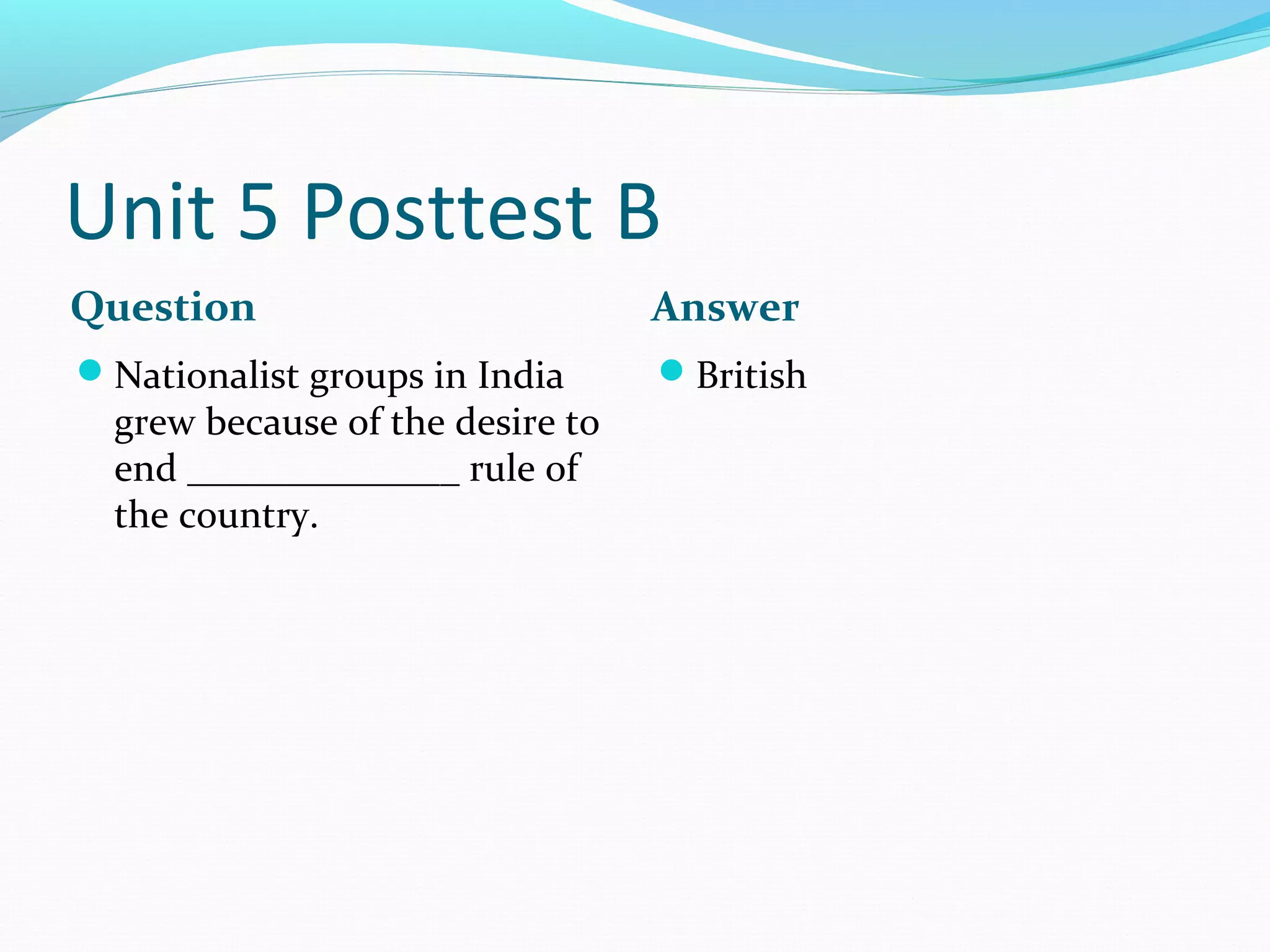 Unit 5 Posttest B
Question                          Answer
Nationalist groups in India      British
  grew because of the desire to
  end ______________ rule of
  the country.
 