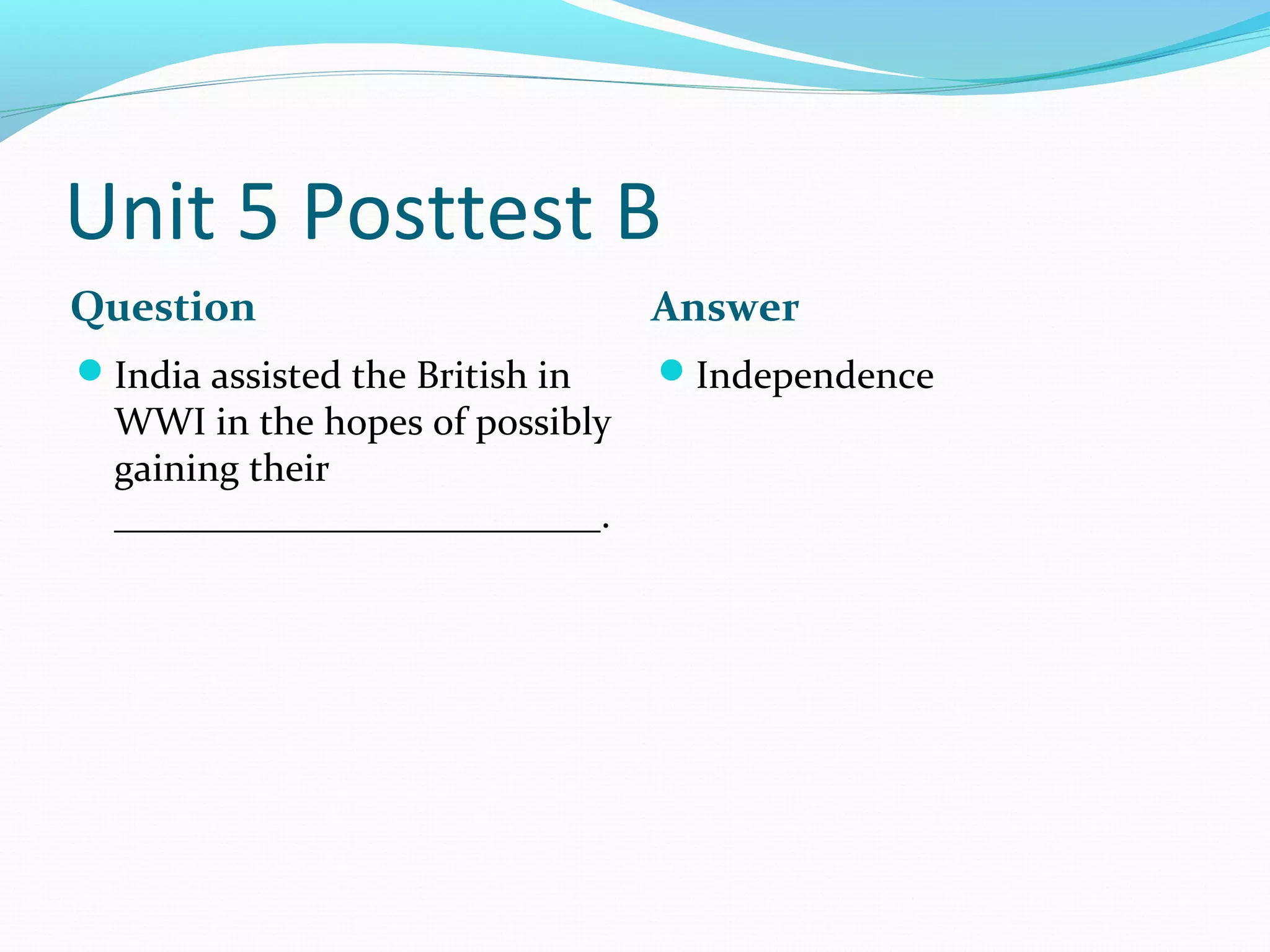 Unit 5 Posttest B
Question                         Answer
India assisted the British in   Independence
  WWI in the hopes of possibly
  gaining their
  _________________________.
 