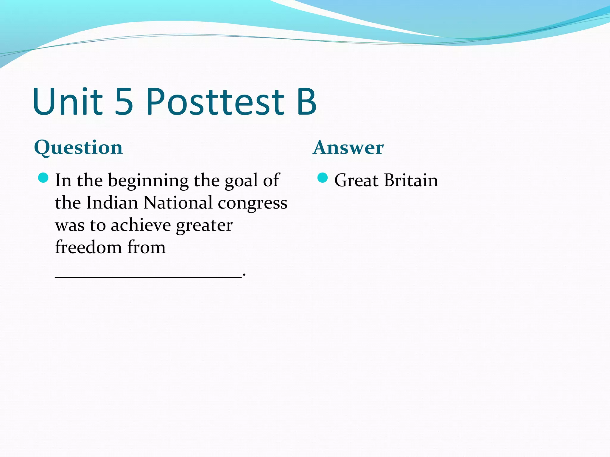 Unit 5 Posttest B
Question                         Answer
In the beginning the goal of    Great Britain
  the Indian National congress
  was to achieve greater
  freedom from
  ____________________.
 