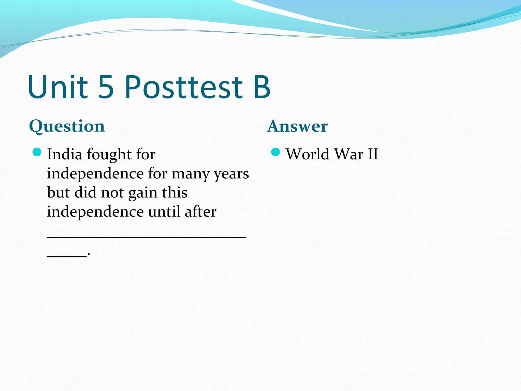 Unit 5 Posttest B
Question                        Answer
India fought for               World War II
  independence for many years
  but did not gain this
  independence until after
  _________________________
  _____.
 