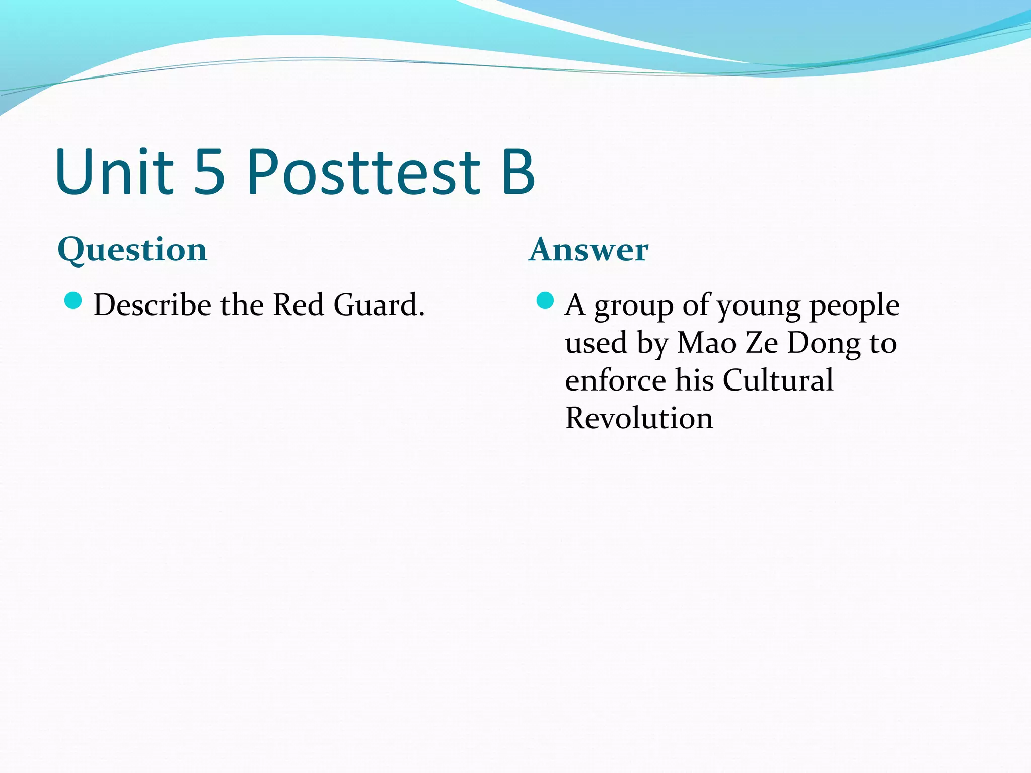 Unit 5 Posttest B
Question                   Answer
Describe the Red Guard.   A group of young people
                             used by Mao Ze Dong to
                             enforce his Cultural
                             Revolution
 