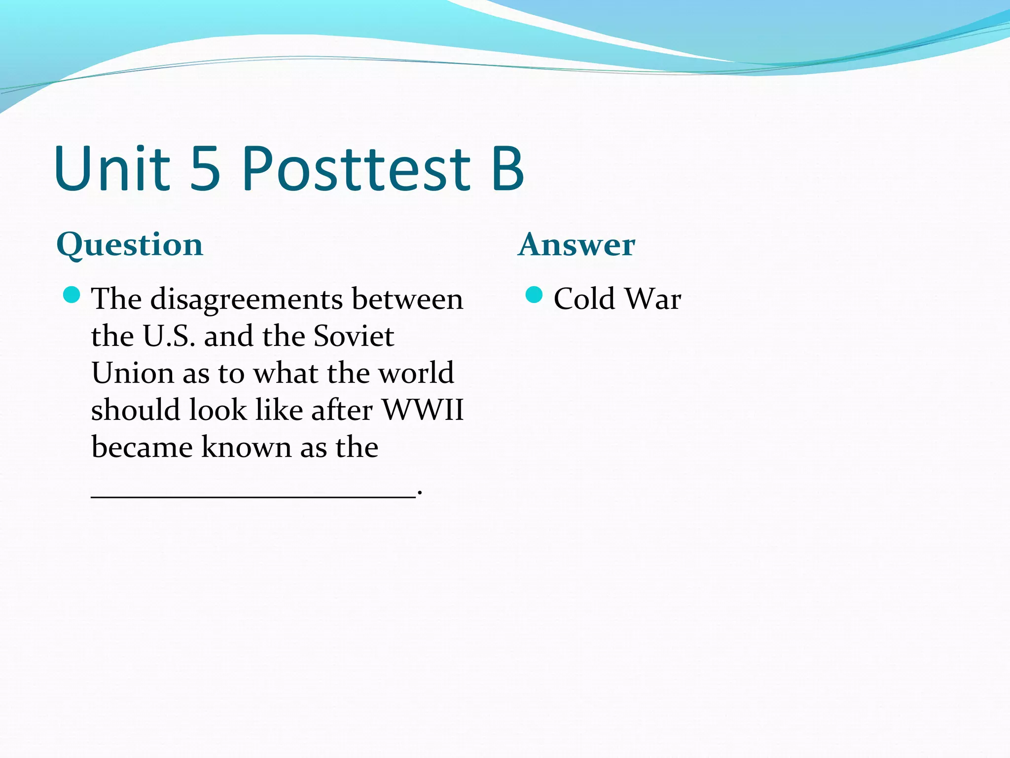 Unit 5 Posttest B
Question                       Answer
The disagreements between     Cold War
 the U.S. and the Soviet
 Union as to what the world
 should look like after WWII
 became known as the
 _____________________.
 