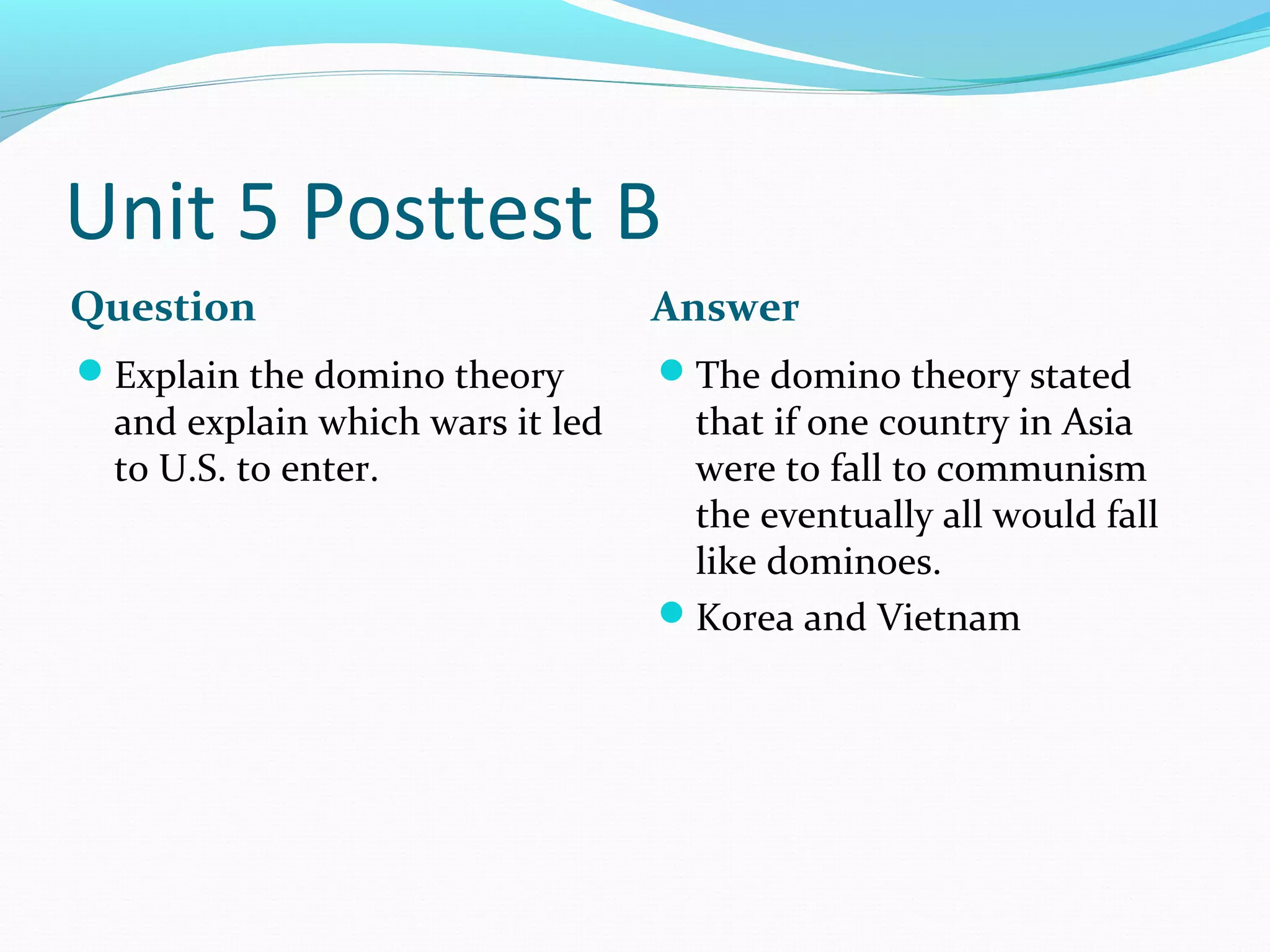 Unit 5 Posttest B
Question                          Answer
Explain the domino theory        The domino theory stated
  and explain which wars it led    that if one country in Asia
  to U.S. to enter.                were to fall to communism
                                   the eventually all would fall
                                   like dominoes.
                                  Korea and Vietnam
 