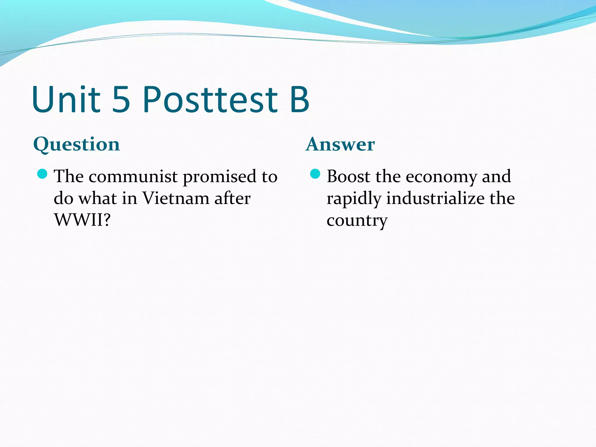 Unit 5 Posttest B
Question                     Answer
The communist promised to   Boost the economy and
 do what in Vietnam after     rapidly industrialize the
 WWII?                        country
 