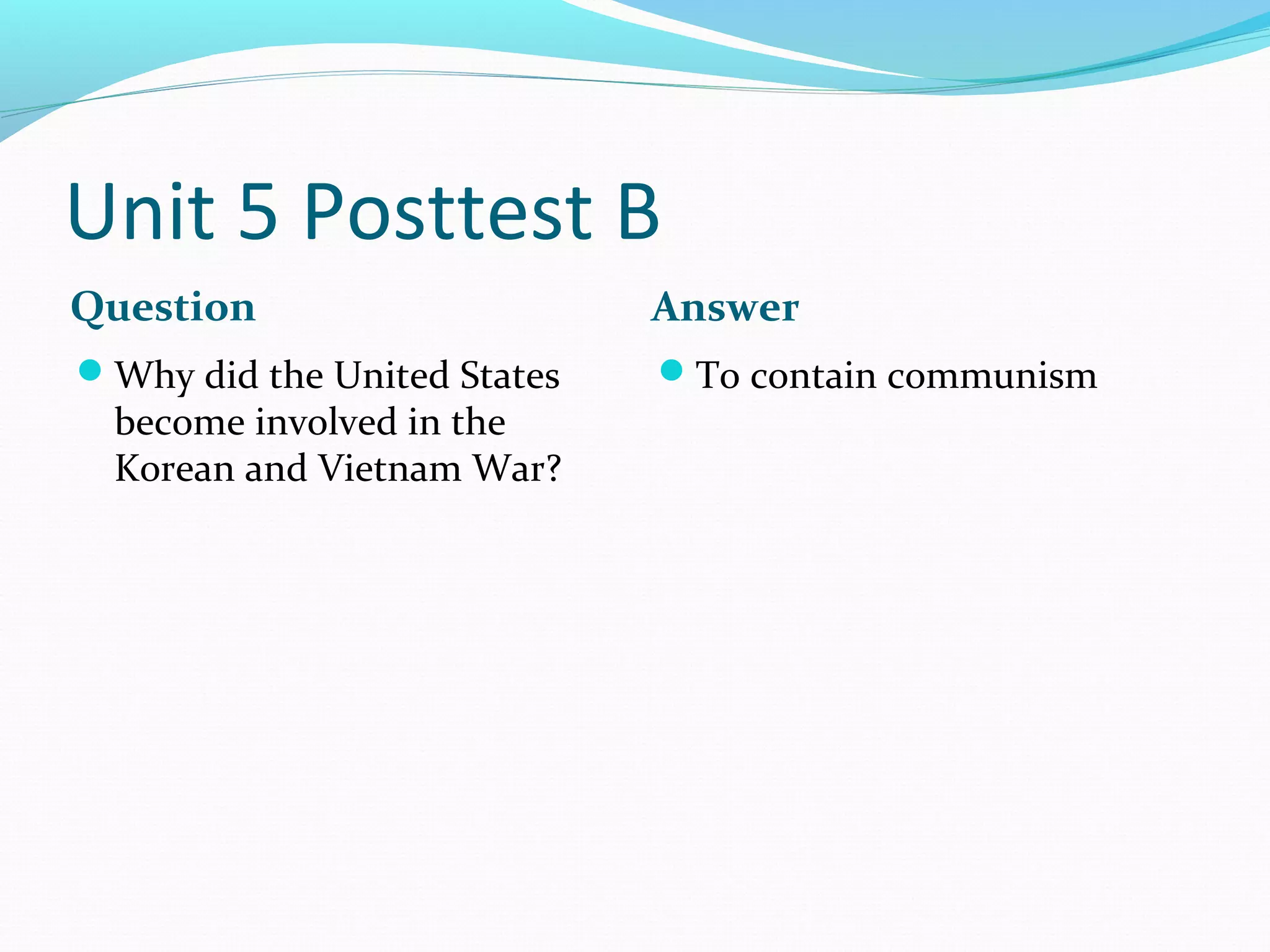 Unit 5 Posttest B
Question                     Answer
Why did the United States   To contain communism
  become involved in the
  Korean and Vietnam War?
 