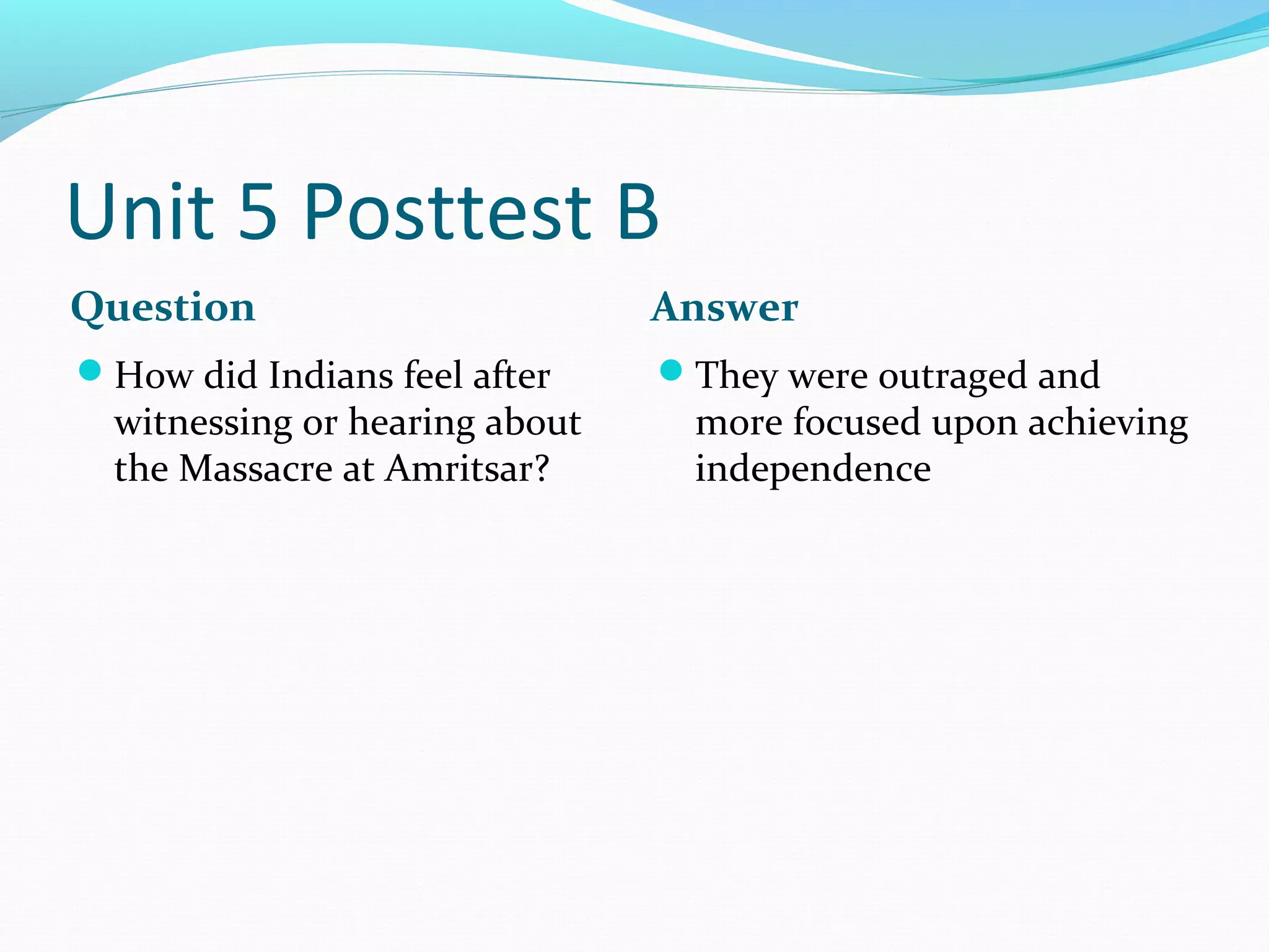 Unit 5 Posttest B
Question                        Answer
How did Indians feel after     They were outraged and
  witnessing or hearing about    more focused upon achieving
  the Massacre at Amritsar?      independence
 