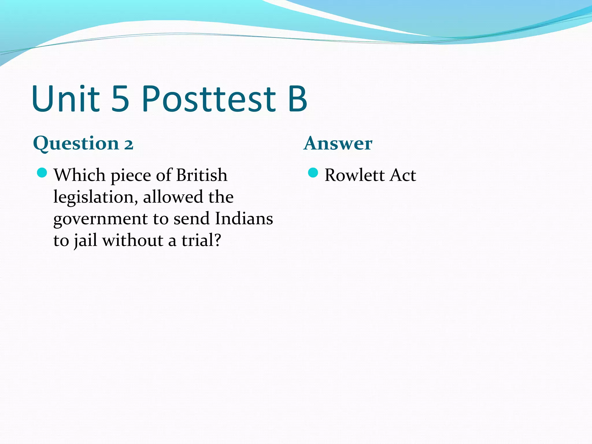 Unit 5 Posttest B
Question 2                     Answer
Which piece of British        Rowlett Act
  legislation, allowed the
  government to send Indians
  to jail without a trial?
 
