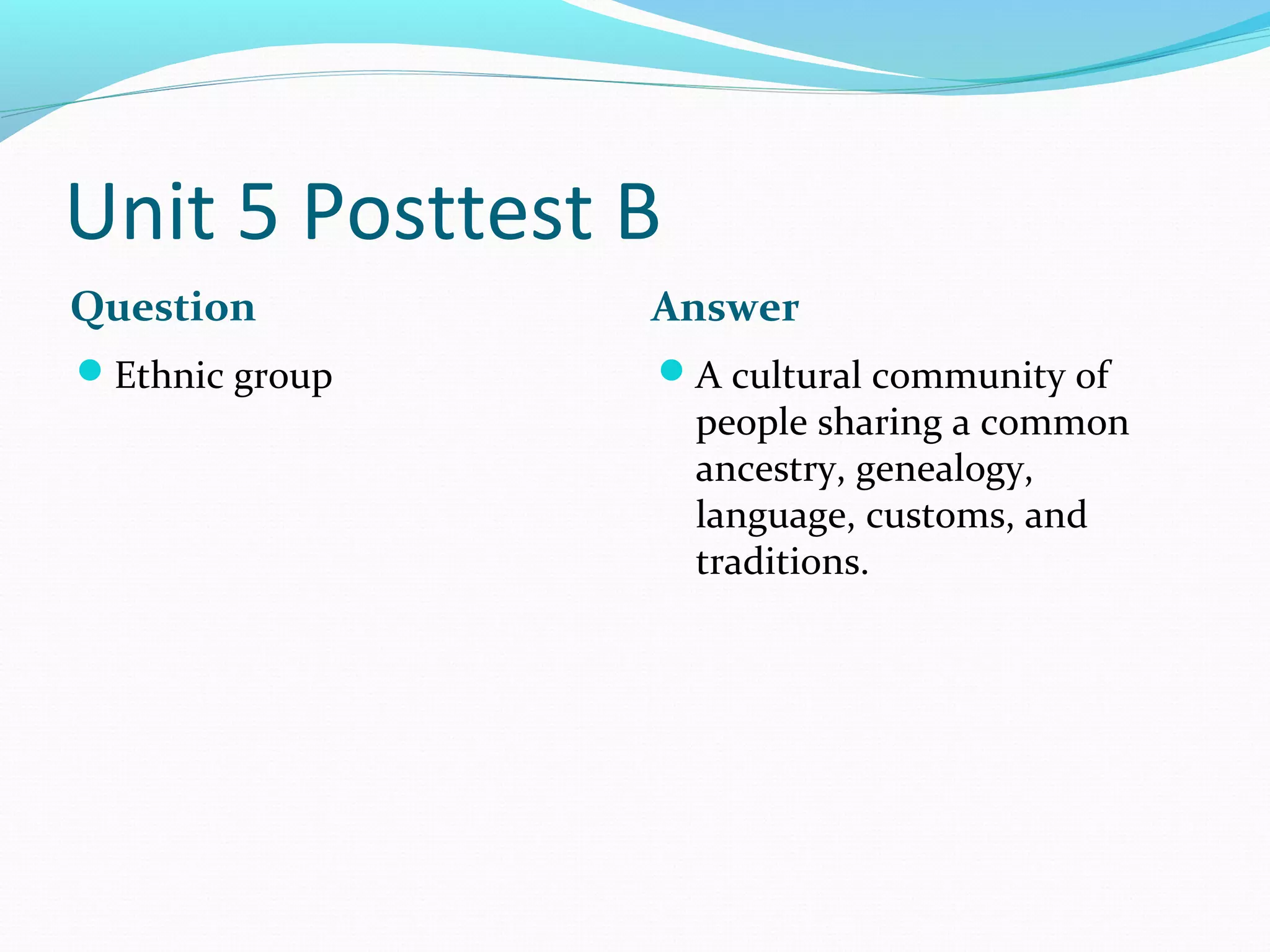 Unit 5 Posttest B
Question        Answer
Ethnic group   A cultural community of
                    people sharing a common
                    ancestry, genealogy,
                    language, customs, and
                    traditions.
 