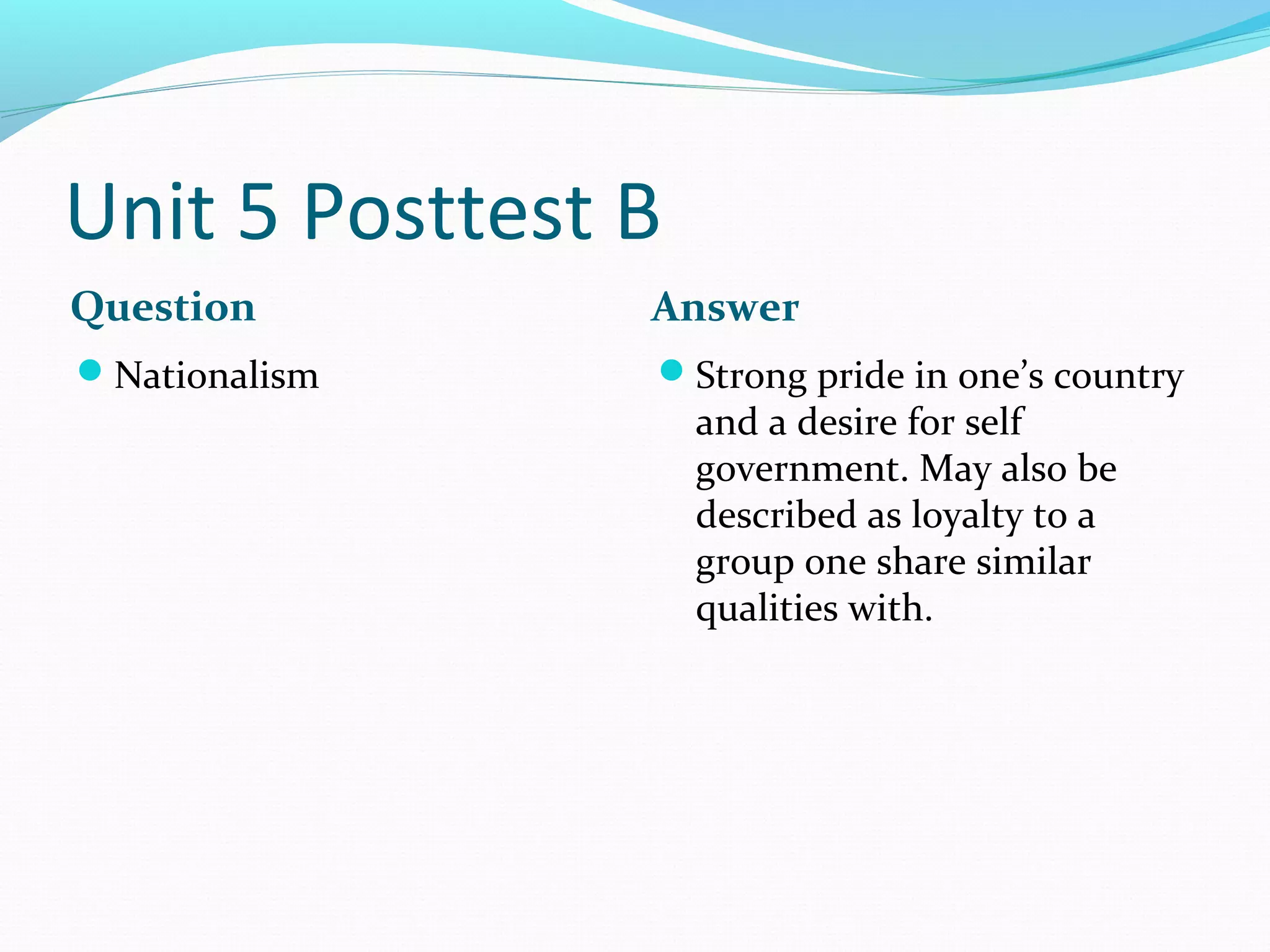 Unit 5 Posttest B
Question        Answer
Nationalism    Strong pride in one’s country
                    and a desire for self
                    government. May also be
                    described as loyalty to a
                    group one share similar
                    qualities with.
 