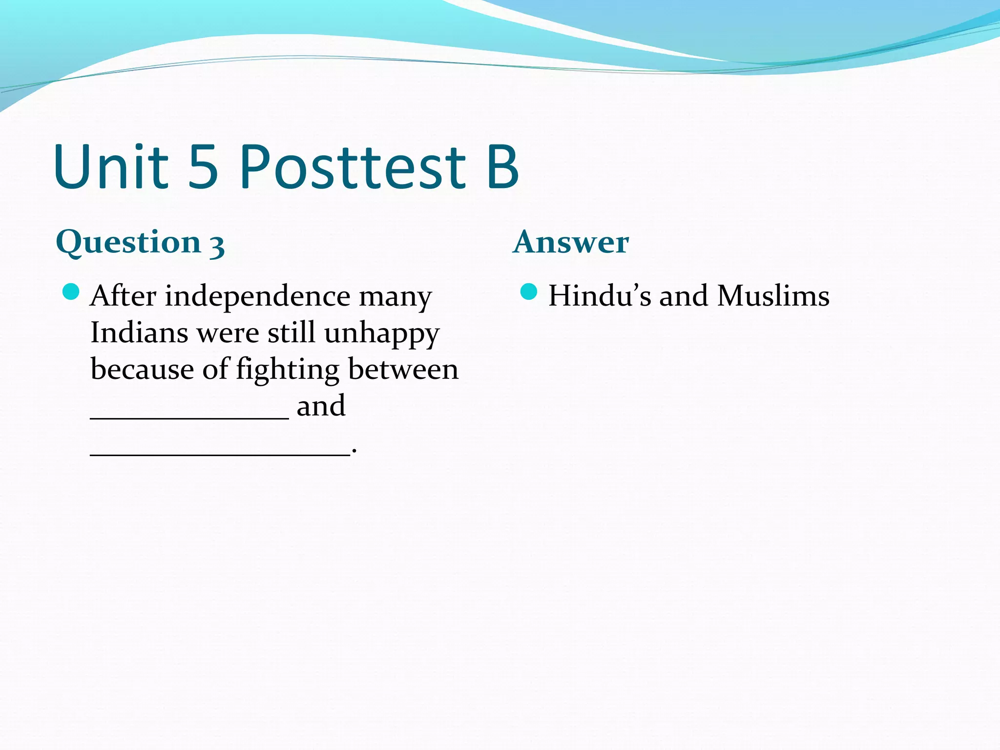 Unit 5 Posttest B
Question 3                      Answer
After independence many        Hindu’s and Muslims
  Indians were still unhappy
  because of fighting between
  _____________ and
  _________________.
 