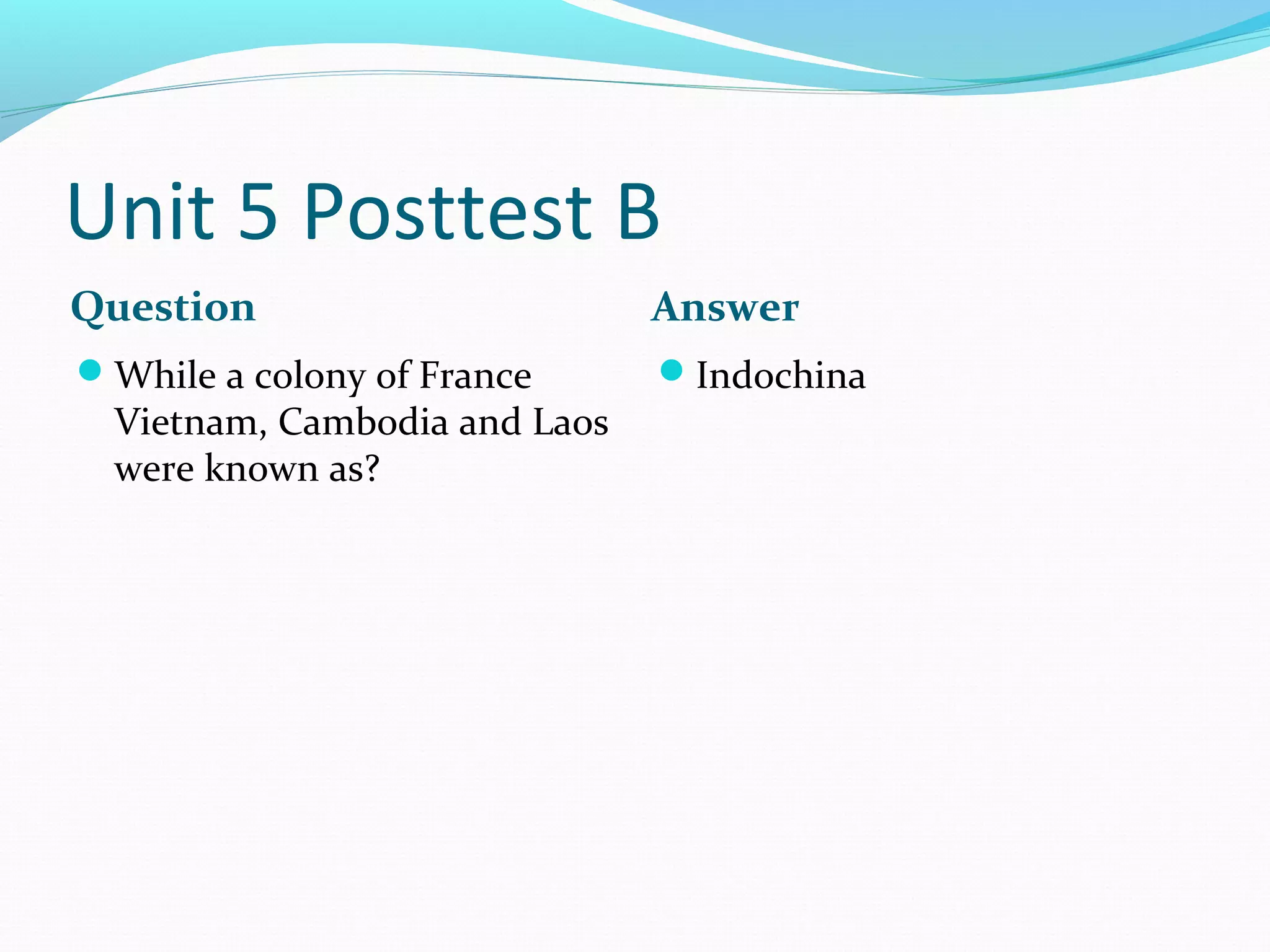 Unit 5 Posttest B
Question                       Answer
While a colony of France      Indochina
  Vietnam, Cambodia and Laos
  were known as?
 
