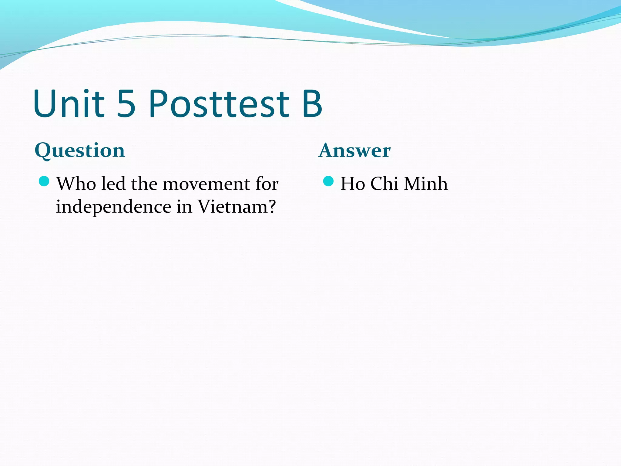Unit 5 Posttest B
Question                    Answer
Who led the movement for   Ho Chi Minh
 independence in Vietnam?
 