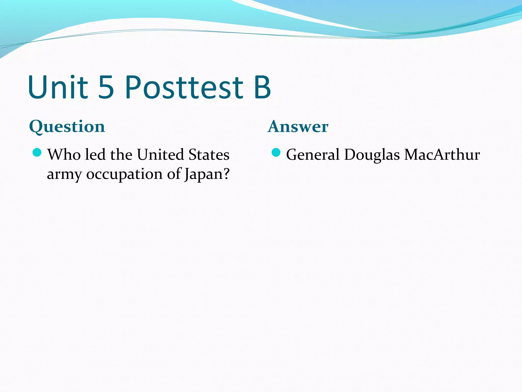 Unit 5 Posttest B
Question                      Answer
Who led the United States    General Douglas MacArthur
  army occupation of Japan?
 