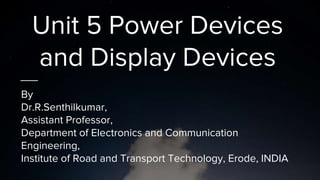 Unit 5 Power Devices
and Display Devices
By
Dr.R.Senthilkumar,
Assistant Professor,
Department of Electronics and Communication
Engineering,
Institute of Road and Transport Technology, Erode, INDIA
 