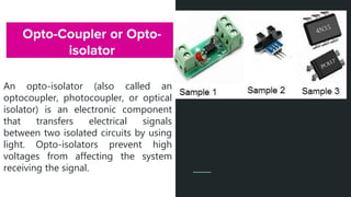 Opto-Coupler or Opto-
isolator
An opto-isolator (also called an
optocoupler, photocoupler, or optical
isolator) is an electronic component
that transfers electrical signals
between two isolated circuits by using
light. Opto-isolators prevent high
voltages from affecting the system
receiving the signal.
 