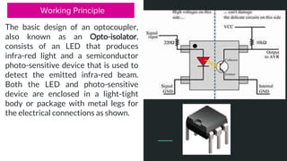 Working Principle
The basic design of an optocoupler,
also known as an Opto-isolator,
consists of an LED that produces
infra-red light and a semiconductor
photo-sensitive device that is used to
detect the emitted infra-red beam.
Both the LED and photo-sensitive
device are enclosed in a light-tight
body or package with metal legs for
the electrical connections as shown.
 