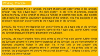 Working Principle
When light reaches the p-n junction, the light photons can easily enter in the junction,
through very thin p-type layer. The light energy, in the form of photons, supplies
sufficient energy to the junction to create a number of electron-hole pairs. The incident
light breaks the thermal equilibrium condition of the junction. The free electrons in the
depletion region can quickly come to the n-type side of the junction.
Similarly, the holes in the depletion can quickly come to the p-type side of the junction.
Once, the newly created free electrons come to the n-type side, cannot further cross
the junction because of barrier potential of the junction.
Similarly, the newly created holes once come to the p-type side cannot further cross
the junction became of same barrier potential of the junction. As the concentration of
electrons becomes higher in one side, i.e. n-type side of the junction and
concentration of holes becomes more in another side, i.e. the p-type side of the
junction, the p-n junction will behave like a small battery cell. A voltage is set up which
is known as photo voltage.
 