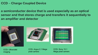 CCD – Charge Coupled Device
a semiconductor device that is used especially as an optical
sensor and that stores charge and transfers it sequentially to
an amplifier and detector
CCD- Ultraviolet
imaging
CCD- Argus 2.1 Mega
pixel camers
CCD- Sony 10.1
Mega pixel camers
 