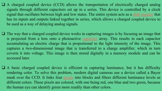  A charged coupled device (CCD) allows the transportation of electrically charged analog
signals through different capacitors set up in a series. This device is controlled by a clock
signal that oscillates between high and low states. The entire system acts as a shift register that
has its inputs and outputs linked together in series, which allows a charged coupled device to
be used as a way of delaying analog signals.
 The way that a charged coupled device works in capturing images is by focusing an image that
is projected from a lens onto a photoactive capacitor array. This results in each capacitor
accumulating an electric charge that is proportional to the light intensity of the image. This
captures a two-dimensional image that is transferred to a charge amplifier, which in turn
coverts it into voltage. This image is then stored digitally in a memory module and can be
accessed later.
 A basic charged coupled device is efficient in capturing luminance, but it has difficulty
rendering color. To solve this problem, modern digital cameras use a device called a Bayer
mask over the CCD. It links four pixels into blocks and filters different luminance levels as
different colors. These pixels are colored, with one being red, one blue and two green, because
the human eye can identify green more readily than other colors.
 