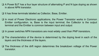  A Power BJT has a four layer structure of alternating P and N type doping as shown
in above NPN transistor.
 It has three terminals labeled as Collector, Base, Emitter.
 In most of Power Electronic applications, the Power Transistor works in Common
Emitter configuration. ie, Base is the input terminal, the Collector is the output
terminal and the Emitter is common between input and output
 In power switches NPN transistors are most widely used than PNP transistors.
 The characteristics of the device is determined by the doping level in each of the
layers and the thickness of the layers.
 The thickness of the dirft region determines the breakdown voltage of the Power
transistor.
 