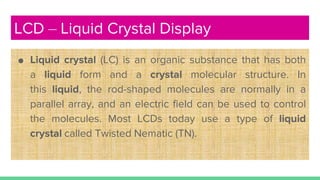 LCD – Liquid Crystal Display
● Liquid crystal (LC) is an organic substance that has both
a liquid form and a crystal molecular structure. In
this liquid, the rod-shaped molecules are normally in a
parallel array, and an electric field can be used to control
the molecules. Most LCDs today use a type of liquid
crystal called Twisted Nematic (TN).
 