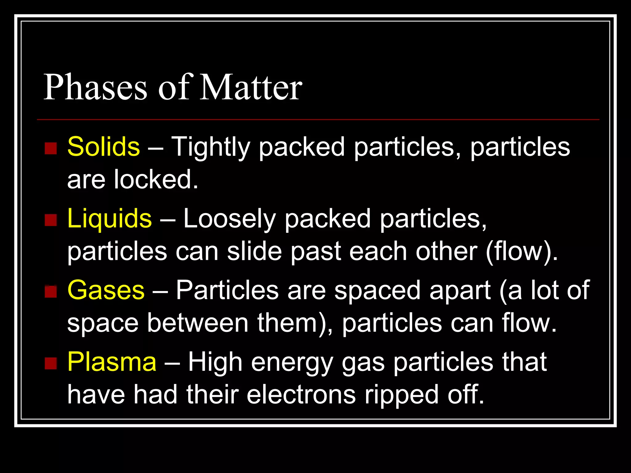 Phases of MatterSolids – Tightly packed particles, particles are locked.Liquids – Loosely packed particles, particles can slide past each other (flow).Gases – Particles are spaced apart (a lot of space between them), particles can flow.Plasma – High energy gas particles that have had their electrons ripped off.