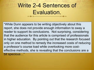 Write 2-4 Sentences of
                Evaluation.
“While Dunn appears to be writing objectively about this
report, she does not provide enough information to sway a
reader to support its conclusions. Not surprising, considering
that the audience for this article is comprised of professionals
in higher education. By pointing out that the research focused
only on one method to remedy the increased costs of reducing
a professor’s course load while overlooking more cost-
effective methods, she is revealing that the conclusions are a
bit specious…”
 