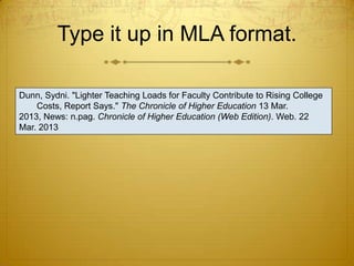 Type it up in MLA format.

Dunn, Sydni. "Lighter Teaching Loads for Faculty Contribute to Rising College
    Costs, Report Says." The Chronicle of Higher Education 13 Mar.
2013, News: n.pag. Chronicle of Higher Education (Web Edition). Web. 22
Mar. 2013
 