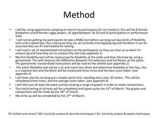 Method
• I will be using opportunity sampling to recruit my participants for my research; this will be 8 female
footballers and 8 female rugby players, all aged between 16-20 and of participation or performance
level.
• I will not be getting my participants to take a PARQ test before carrying out two kinds of flexibility
tests and a speed test; this is because they are all currently training/playing and therefore it can be
assumed they are fit and healthy for testing.
• I will read a set of standardized instructions to the participants so they are clear as to what I’m
measuring and how they are to conduct the test (see appendix 1)
• My first flexibility test will be measuring the flexibility at the ankle and then the knee by using a
goniometer. This will measure the difference between full extension and full flexion at the joints.
The goniometer standardized instructions will be read to the athlete (see appendix 2)
• The other flexibility test will be a sit and reach test which will determine flexibility at the hips, this
is a maximal test and therefore will be conducted three times and the best score taken. (see
appendix 3)
• I will then also be carrying out a simple sprint test; standing start, over 30 meters. This will be
completed three times, and the average score taken. (see appendix 4)
• I will then put all data into excel and by creating a range of graphs in order to make comparisons.
• The initial testing of all tests will be completed and typed up by the 13th of March. The graphs and
comparisons will be made by the 18th of march.
• My write up will be completed by the 27th of March.
P3: Collect and record / M2: Correctly analyse & describe techniques / D1: Correctly analyse & explain techniques
 