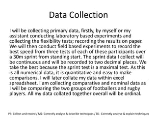 Data Collection
I will be collecting primary data, firstly, by myself or my
assistant conducting laboratory based experiments and
collecting the flexibility tests; recording the results on paper.
We will then conduct field based experiments to record the
best speed from three tests of each of these participants over
a 30m sprint from standing start. The sprint data I collect will
be continuous and will be recorded to two decimal places. We
take the best because the sprint test is a maximal test. As this
is all numerical data, it is quantitative and easy to make
comparisons. I will later collate my data within excel
spreadsheet. I am collecting comparative and nominal data as
I will be comparing the two groups of footballers and rugby
players. All my data collated together overall will be ordinal.
P3: Collect and record / M2: Correctly analyse & describe techniques / D1: Correctly analyse & explain techniques
 