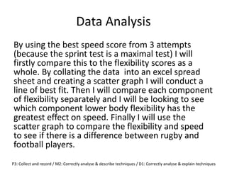 Data Analysis
By using the best speed score from 3 attempts
(because the sprint test is a maximal test) I will
firstly compare this to the flexibility scores as a
whole. By collating the data into an excel spread
sheet and creating a scatter graph I will conduct a
line of best fit. Then I will compare each component
of flexibility separately and I will be looking to see
which component lower body flexibility has the
greatest effect on speed. Finally I will use the
scatter graph to compare the flexibility and speed
to see if there is a difference between rugby and
football players.
P3: Collect and record / M2: Correctly analyse & describe techniques / D1: Correctly analyse & explain techniques
 
