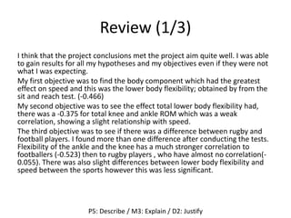 Review (1/3)
I think that the project conclusions met the project aim quite well. I was able
to gain results for all my hypotheses and my objectives even if they were not
what I was expecting.
My first objective was to find the body component which had the greatest
effect on speed and this was the lower body flexibility; obtained by from the
sit and reach test. (-0.466)
My second objective was to see the effect total lower body flexibility had,
there was a -0.375 for total knee and ankle ROM which was a weak
correlation, showing a slight relationship with speed.
The third objective was to see if there was a difference between rugby and
football players. I found more than one difference after conducting the tests.
Flexibility of the ankle and the knee has a much stronger correlation to
footballers (-0.523) then to rugby players , who have almost no correlation(-
0.055). There was also slight differences between lower body flexibility and
speed between the sports however this was less significant.
P5: Describe / M3: Explain / D2: Justify
 