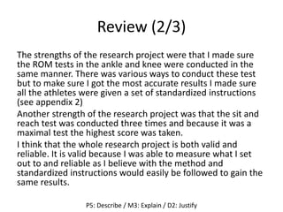 Review (2/3)
The strengths of the research project were that I made sure
the ROM tests in the ankle and knee were conducted in the
same manner. There was various ways to conduct these test
but to make sure I got the most accurate results I made sure
all the athletes were given a set of standardized instructions
(see appendix 2)
Another strength of the research project was that the sit and
reach test was conducted three times and because it was a
maximal test the highest score was taken.
I think that the whole research project is both valid and
reliable. It is valid because I was able to measure what I set
out to and reliable as I believe with the method and
standardized instructions would easily be followed to gain the
same results.
P5: Describe / M3: Explain / D2: Justify
 