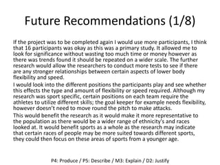 Future Recommendations (1/8)
If the project was to be completed again I would use more participants, I think
that 16 participants was okay as this was a primary study. It allowed me to
look for significance without wasting too much time or money however as
there was trends found it should be repeated on a wider scale. The further
research would allow the researchers to conduct more tests to see if there
are any stronger relationships between certain aspects of lower body
flexibility and speed.
I would look into the different positions the participants play and see whether
this effects the type and amount of flexibility or speed required. Although my
research was sport specific, certain positions on each team require the
athletes to utilize different skills; the goal keeper for example needs flexibility,
however doesn’t need to move round the pitch to make attacks.
This would benefit the research as it would make it more representative to
the population as there would be a wider range of ethnicity's and races
looked at. It would benefit sports as a whole as the research may indicate
that certain races of people may be more suited towards different sports,
they could then focus on these areas of sports from a younger age.
P4: Produce / P5: Describe / M3: Explain / D2: Justify
 
