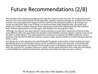 Future Recommendations (2/8)
The benefits of the proposed changes would make the research more accurate. The more participants
there are the more representative of the population, gender, ethnicity and age can all effect the results
and the more participants the research has the more true the statistical analysis is. By having more
results you would be able to see if there is an optimum lower body flexibility level; the graph may
plateau at a certain number. However there may also be results that indicate that after the optimum
level, athletes speed starts to increase again and flexibility has the opposite effect.
Although my research was sport specific, certain positions on each team require the athletes to play
using different skills; the goal keeper for example needs flexibility, however doesn’t need to move round
the pitch to make attacks. This would allow the researchers to compare the ROM needed for certain
positions and may lead to different position sessions, highly specific and focus sessions being conducted
within a sport.
By looking into certain positions this would benefit the players and coaches as they could know more
specifically what area of flexibility to focus on for the different sports and positions. It would benefit
them by allowing specific training plans for the type of sport and position played to be more specific.
With the research the managers could use it when making squad selections team selections by looking
at the flexibility the athletes already have, and then know what role they are more suited to.
P4: Produce / P5: Describe / M3: Explain / D2: Justify
 