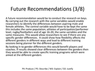 Future Recommendations (3/8)
A future recommendation would be to conduct the research on boys.
By carrying out the research with the same variables would enable
researchers to identify the differences between aspiring male and
female athletes. The control variable would have to be kept the same
this includes the same population; athletes of participation/performer
level, rugby/footballers and of age 16-20, the same variables and the
same measures. This would allow researchers to see if there are any
specific gender differences. It could show how flexibility affects the
different genders in different ways and lead to different training
sessions being planner for the different genders.
By looking in to gender differences this would benefit players and
coaches. If results showed clear differences between the genders then
they would be able to create specific training programs which were
aimed at the different genders
P4: Produce / P5: Describe / M3: Explain / D2: Justify
 