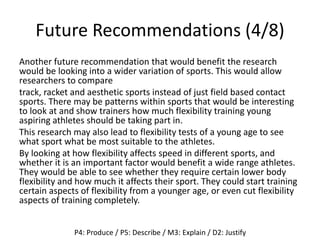 Future Recommendations (4/8)
Another future recommendation that would benefit the research
would be looking into a wider variation of sports. This would allow
researchers to compare
track, racket and aesthetic sports instead of just field based contact
sports. There may be patterns within sports that would be interesting
to look at and show trainers how much flexibility training young
aspiring athletes should be taking part in.
This research may also lead to flexibility tests of a young age to see
what sport what be most suitable to the athletes.
By looking at how flexibility affects speed in different sports, and
whether it is an important factor would benefit a wide range athletes.
They would be able to see whether they require certain lower body
flexibility and how much it affects their sport. They could start training
certain aspects of flexibility from a younger age, or even cut flexibility
aspects of training completely.
P4: Produce / P5: Describe / M3: Explain / D2: Justify
 